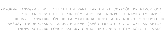 reforma integral de vivienda unifamiliar en el corazón de barcelona.
se han sustituido por completo pavimentos y revestimientos. 
nueva distribución de la vivienda junto a un nuevo concepto de baños, incorporando ducha hammam (baño turco) y jacuzzi exterior. 
instalaciones domotizadas, suelo radiante y gimnasio privado.

